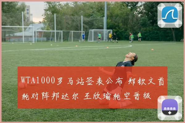 WTA1000罗马站签表公布 郑钦文首轮对阵邦达尔 王欣瑜轮空晋级