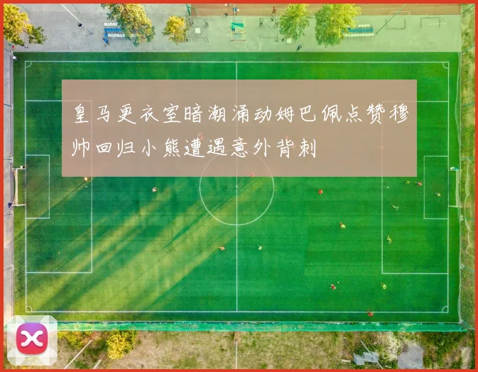 皇马更衣室暗潮涌动姆巴佩点赞穆帅回归小熊遭遇意外背刺