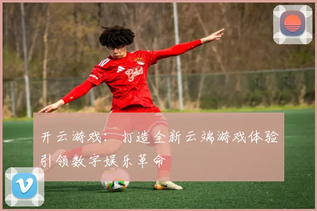 开云游戏：打造全新云端游戏体验引领数字娱乐革命